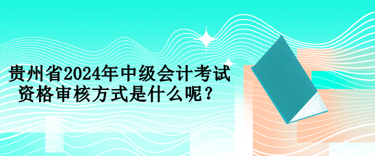 貴州省2024年中級會計考試資格審核方式是什么呢？