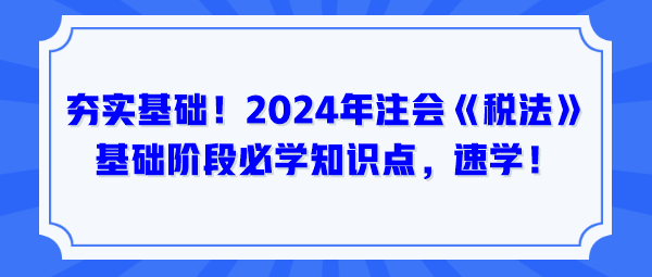 夯實(shí)基礎(chǔ)！2024年注會(huì)《稅法》基礎(chǔ)階段必學(xué)知識(shí)點(diǎn)，速學(xué)！