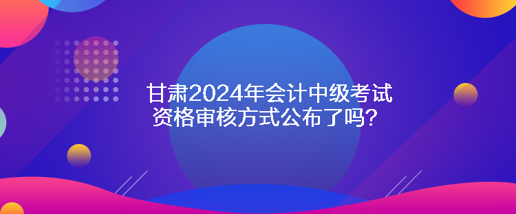 甘肅2024年會計中級考試資格審核方式公布了嗎？