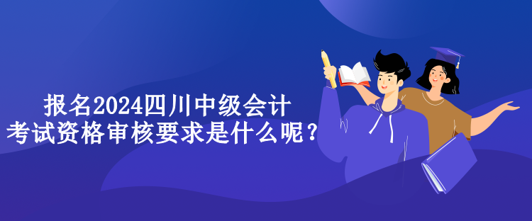 報(bào)名2024四川中級(jí)會(huì)計(jì)考試資格審核要求是什么呢？