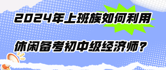 2024年上班族如何利用休閑時(shí)間備考初中級(jí)經(jīng)濟(jì)師？