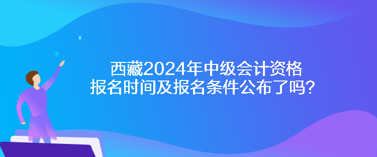 西藏2024年中級會計資格報名時間及報名條件公布了嗎？