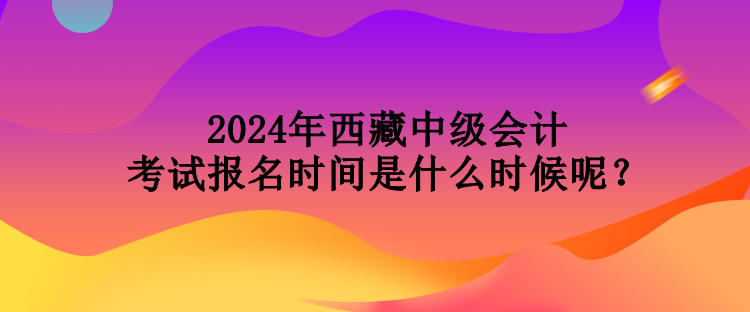 2024年西藏中級(jí)會(huì)計(jì)考試報(bào)名時(shí)間是什么時(shí)候呢？