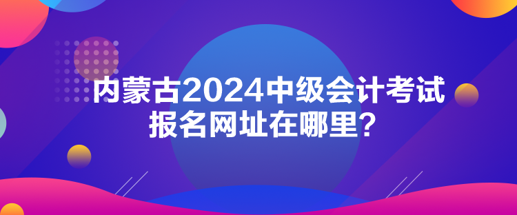 內(nèi)蒙古2024中級(jí)會(huì)計(jì)考試報(bào)名網(wǎng)址在哪里？