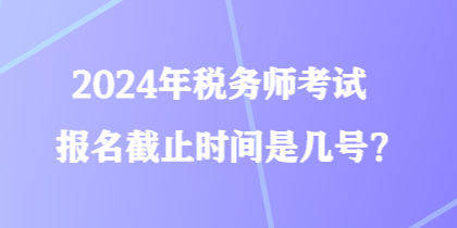 2024年稅務(wù)師考試報(bào)名截止時(shí)間是幾號(hào)？