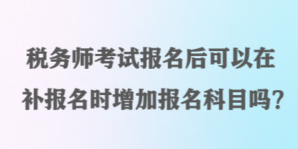 稅務(wù)師考試報(bào)名后可以在補(bǔ)報(bào)名時(shí)增加報(bào)名科目嗎？