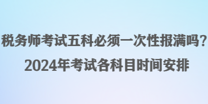 稅務(wù)師考試五科必須一次性報(bào)滿嗎？2024年考試各科目時(shí)間安排