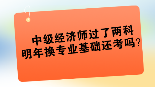 中級(jí)經(jīng)濟(jì)師過(guò)了兩科 明年換專業(yè)基礎(chǔ)還考嗎？