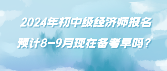 2024年初中級經(jīng)濟師報名預(yù)計8-9月現(xiàn)在備考早嗎？