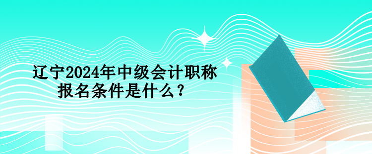 遼寧2024年中級會計職稱報名條件是什么？