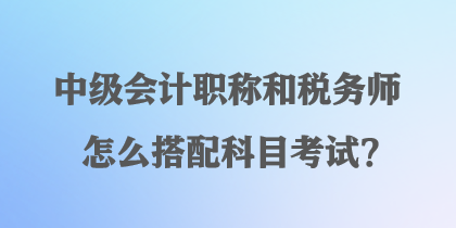 中級(jí)會(huì)計(jì)職稱和稅務(wù)師怎么搭配科目考試？