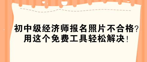 初中級(jí)經(jīng)濟(jì)師報(bào)名照片不合格？用這個(gè)免費(fèi)工具輕松解決！