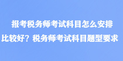 報考稅務師考試科目怎么安排比較好？稅務師考試科目題型要求