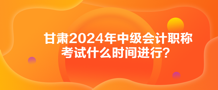 甘肅2024年中級會計職稱考試什么時間進(jìn)行？