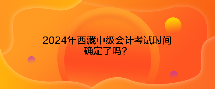 2024年西藏中級會計(jì)考試時(shí)間確定了嗎？