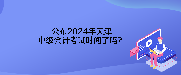 公布2024年天津中級(jí)會(huì)計(jì)考試時(shí)間了嗎？