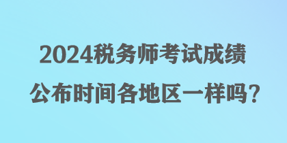 2024稅務(wù)師考試成績(jī)公布時(shí)間各地區(qū)一樣嗎？