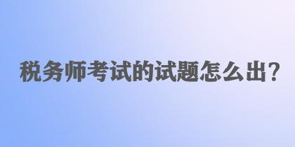 稅務(wù)師考試的試題怎么出？