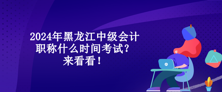 2024年黑龍江中級會計職稱什么時間考試？來看看！