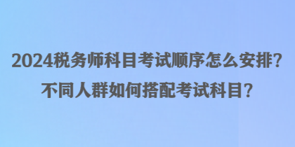 2024稅務(wù)師科目考試順序怎么安排？不同人群如何搭配考試科目？