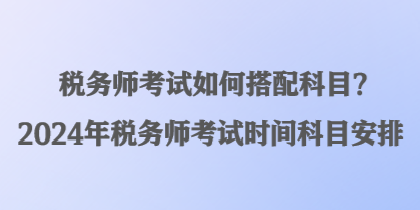 稅務(wù)師考試如何搭配科目？2024年稅務(wù)師考試時(shí)間科目安排