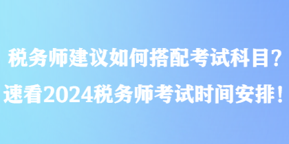 稅務(wù)師建議如何搭配考試科目？速看2024稅務(wù)師考試時間安排！