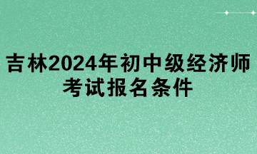 吉林2024年初中級經(jīng)濟(jì)師考試報(bào)名條件