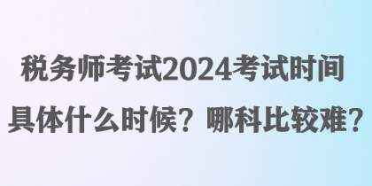 稅務(wù)師考試2024考試時(shí)間具體什么時(shí)候？哪科比較難？