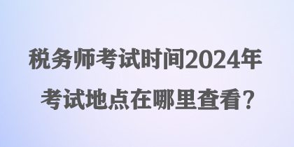 稅務師考試時間2024年考試地點在哪里查看？