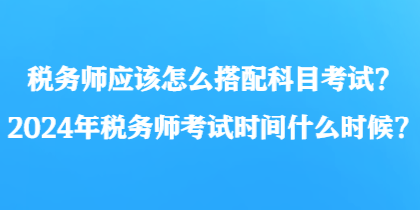 稅務(wù)師應(yīng)該怎么搭配科目考試？2024年稅務(wù)師考試時(shí)間什么時(shí)候？