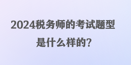 2024稅務(wù)師的考試題型是什么樣的？
