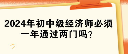 2024年初中級經(jīng)濟師必須一年通過兩門嗎？