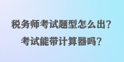 稅務(wù)師考試題型怎么出？考試能帶計(jì)算器嗎？