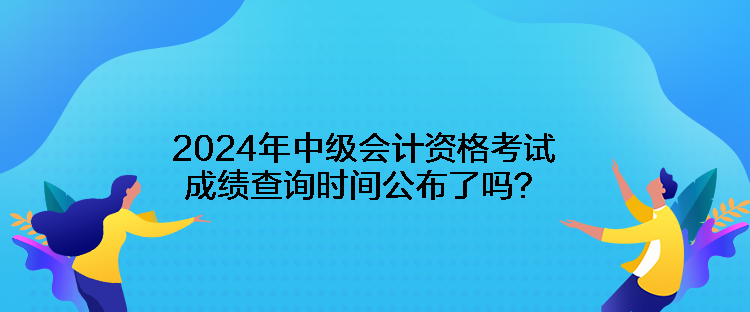 2024年中級會計資格考試成績查詢時間公布了嗎？