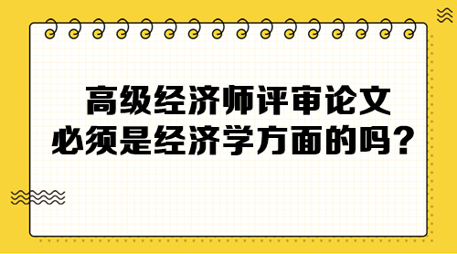 高級經(jīng)濟(jì)師評審論文必須是經(jīng)濟(jì)學(xué)方面的嗎？