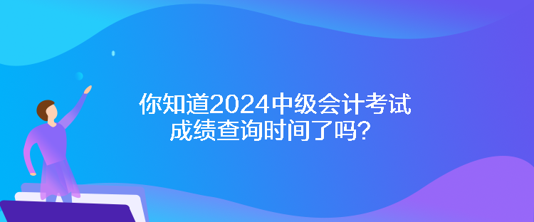 你知道2024中級會計考試成績查詢時間了嗎？