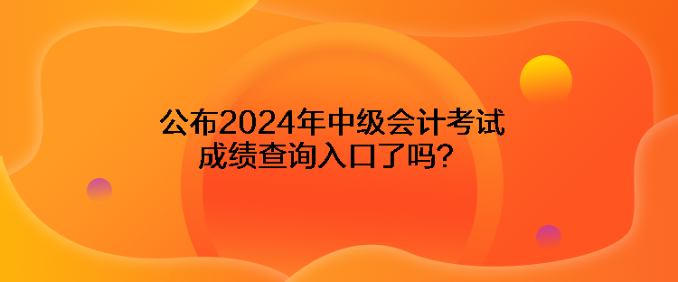 公布2024年中級會計考試成績查詢入口了嗎？