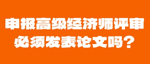申報(bào)高級(jí)經(jīng)濟(jì)師評(píng)審必須發(fā)表論文嗎？