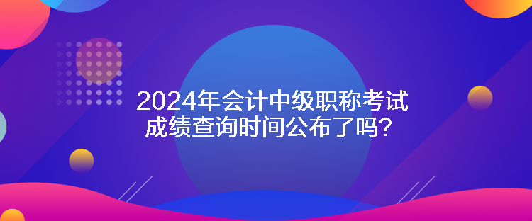 2024年會計中級職稱考試成績查詢時間公布了嗎？