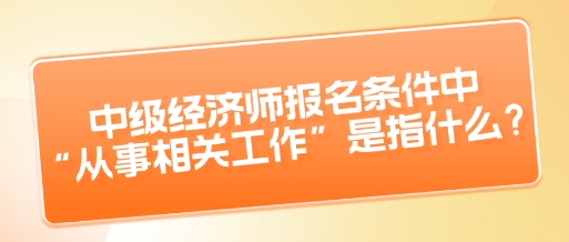 中級(jí)經(jīng)濟(jì)師報(bào)名條件中“從事相關(guān)工作”是指什么？